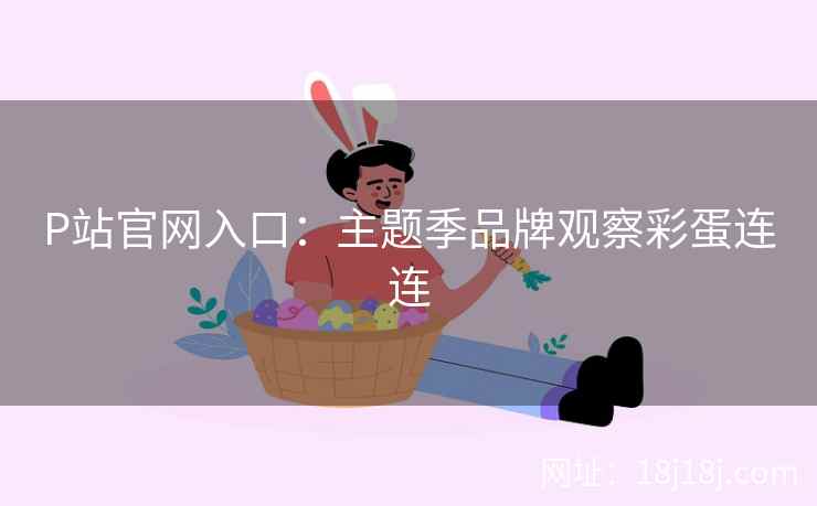 P站官网入口：主题季品牌观察彩蛋连连