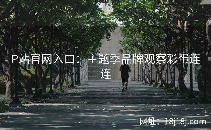 P站官网入口：主题季品牌观察彩蛋连连