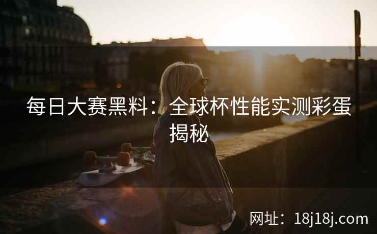 每日大赛黑料：全球杯性能实测彩蛋揭秘