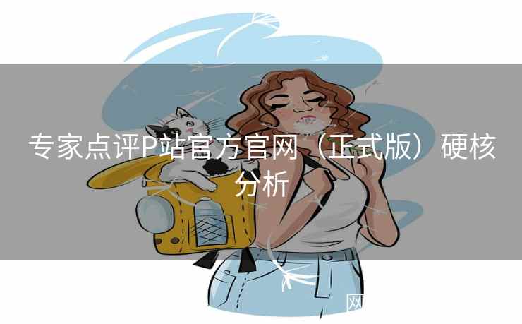 专家点评P站官方官网（正式版）硬核分析