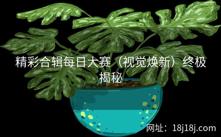 精彩合辑每日大赛（视觉焕新）终极揭秘