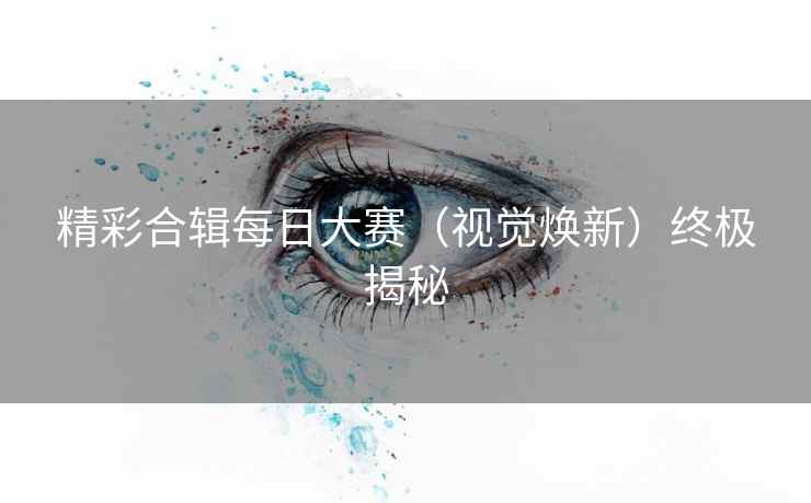 精彩合辑每日大赛（视觉焕新）终极揭秘
