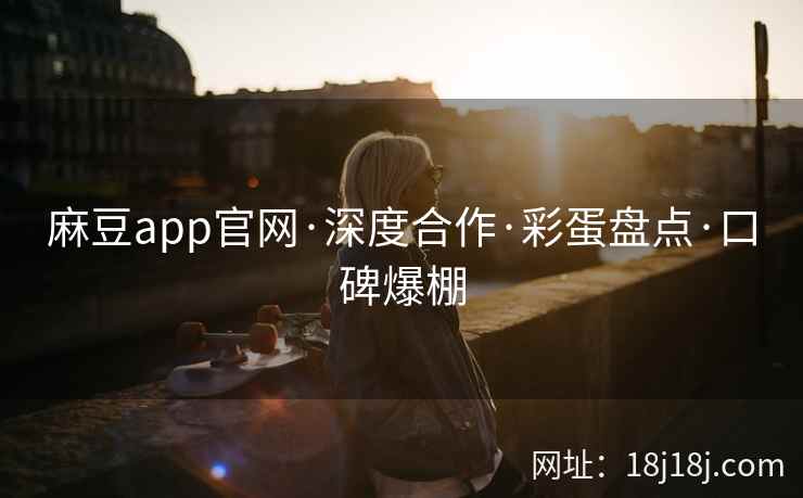 麻豆app官网·深度合作·彩蛋盘点·口碑爆棚