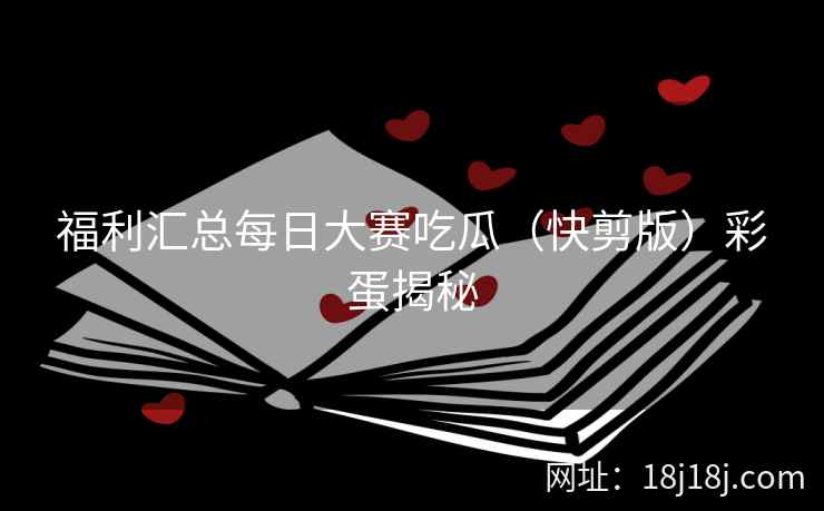 福利汇总每日大赛吃瓜（快剪版）彩蛋揭秘