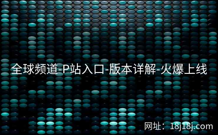 全球频道-P站入口-版本详解-火爆上线