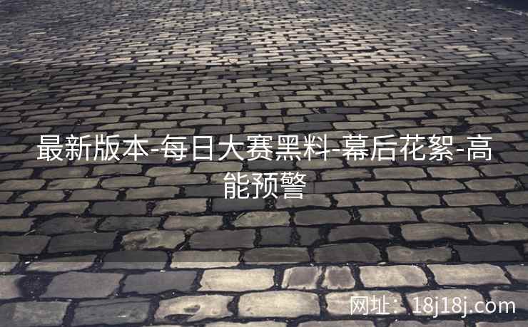 最新版本-每日大赛黑料-幕后花絮-高能预警