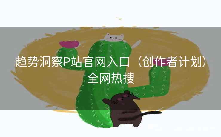 趋势洞察P站官网入口（创作者计划）全网热搜