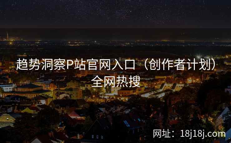 趋势洞察P站官网入口（创作者计划）全网热搜