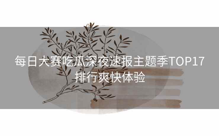 每日大赛吃瓜深夜速报主题季TOP17排行爽快体验