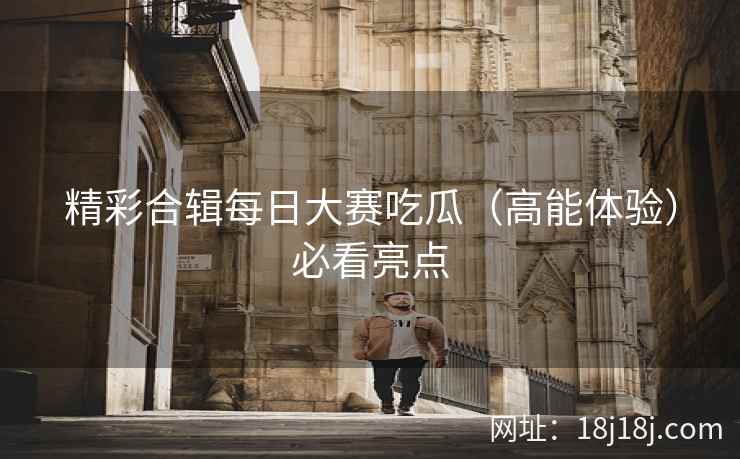 精彩合辑每日大赛吃瓜（高能体验）必看亮点