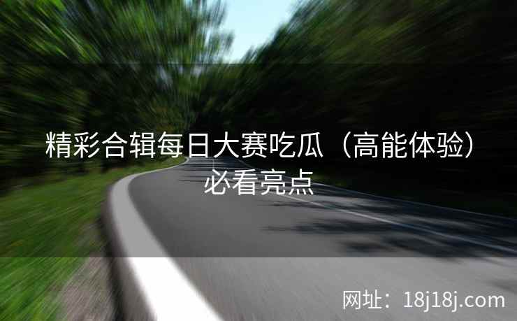 精彩合辑每日大赛吃瓜（高能体验）必看亮点