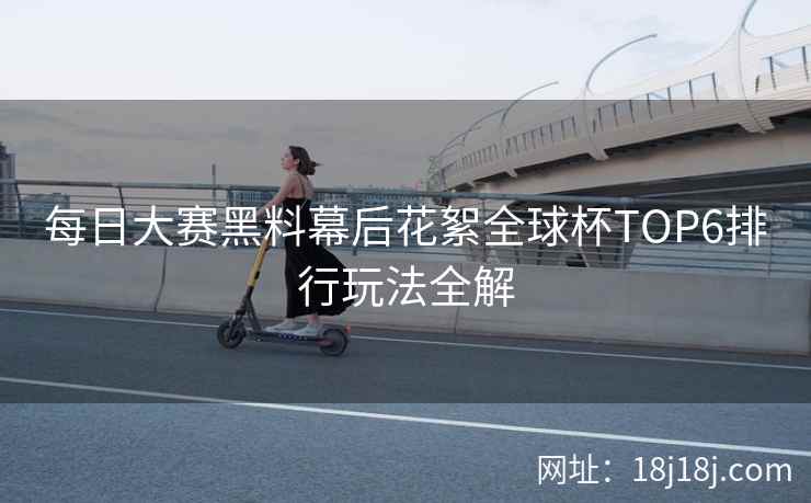 每日大赛黑料幕后花絮全球杯TOP6排行玩法全解