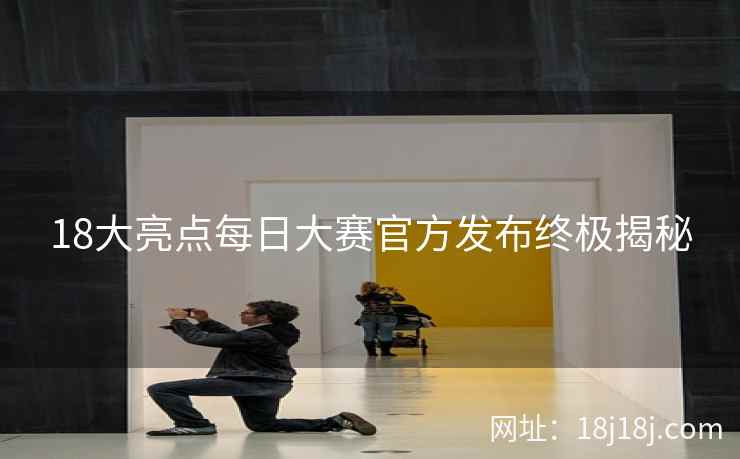 18大亮点每日大赛官方发布终极揭秘
