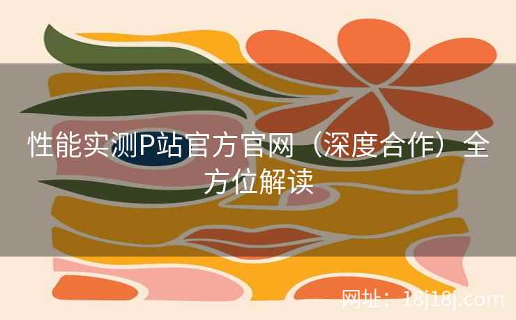 性能实测P站官方官网（深度合作）全方位解读