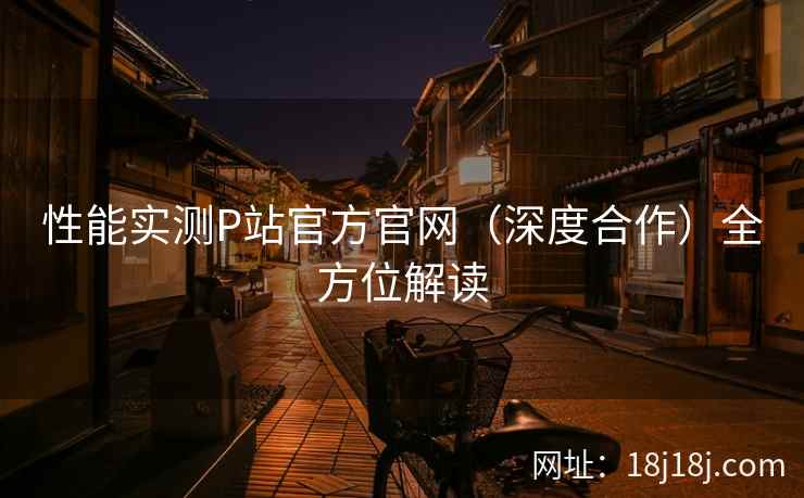 性能实测P站官方官网（深度合作）全方位解读