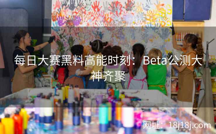 每日大赛黑料高能时刻：Beta公测大神齐聚
