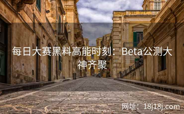 每日大赛黑料高能时刻：Beta公测大神齐聚