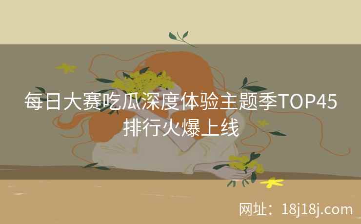 每日大赛吃瓜深度体验主题季TOP45排行火爆上线