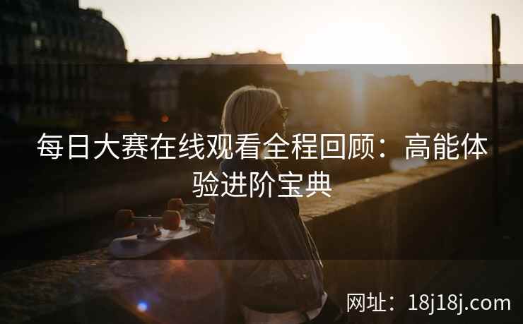 每日大赛在线观看全程回顾：高能体验进阶宝典