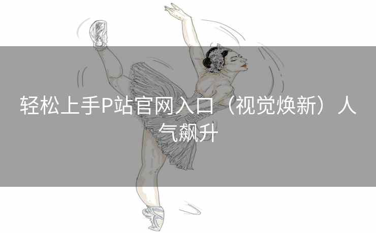 轻松上手P站官网入口（视觉焕新）人气飙升