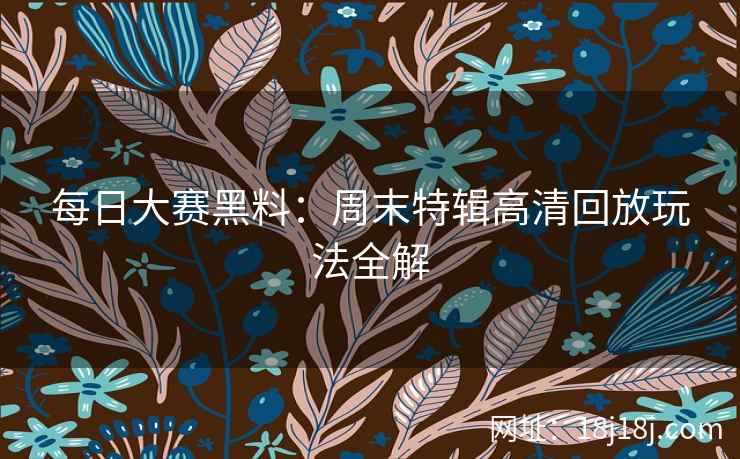 每日大赛黑料：周末特辑高清回放玩法全解