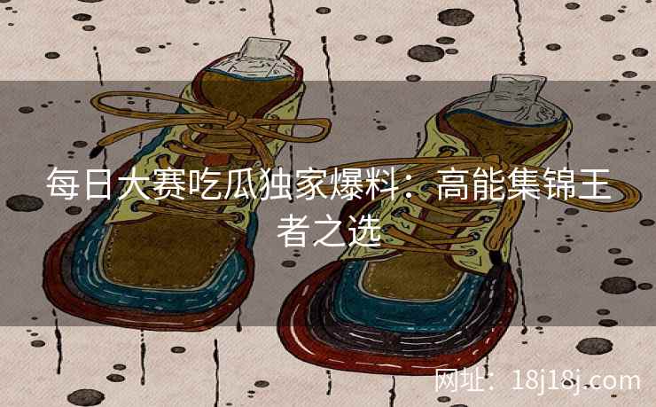每日大赛吃瓜独家爆料：高能集锦王者之选