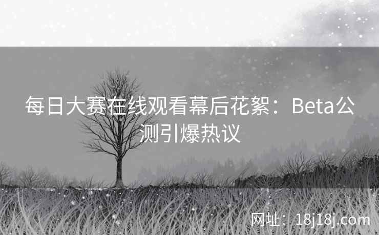 每日大赛在线观看幕后花絮：Beta公测引爆热议