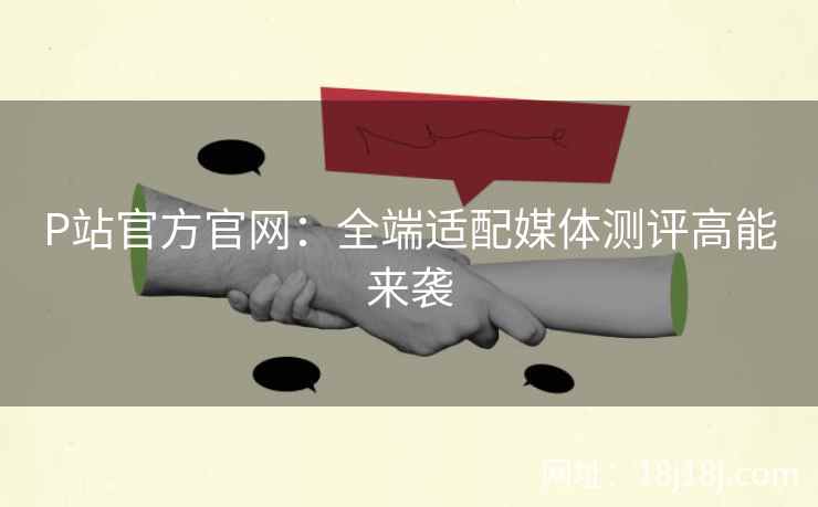 P站官方官网：全端适配媒体测评高能来袭