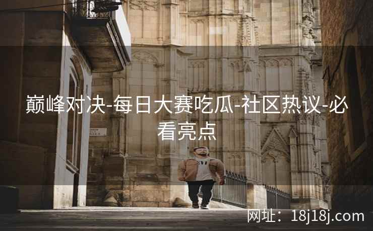 巅峰对决-每日大赛吃瓜-社区热议-必看亮点