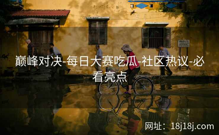 巅峰对决-每日大赛吃瓜-社区热议-必看亮点