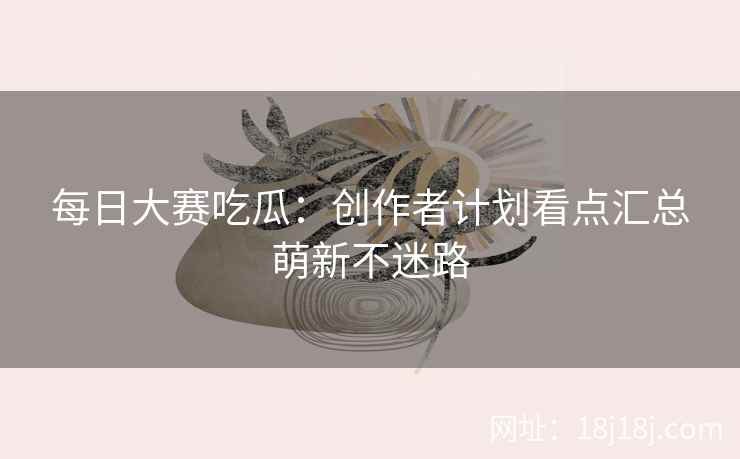 每日大赛吃瓜：创作者计划看点汇总萌新不迷路