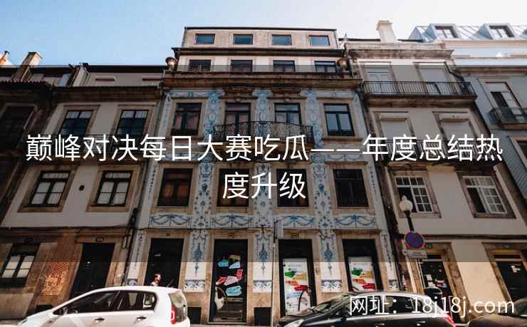 巅峰对决每日大赛吃瓜——年度总结热度升级