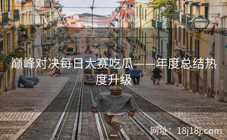 巅峰对决每日大赛吃瓜——年度总结热度升级