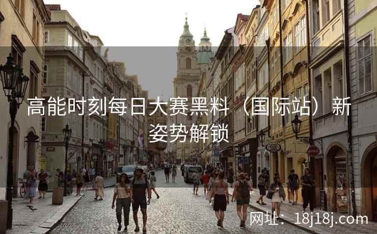 高能时刻每日大赛黑料（国际站）新姿势解锁