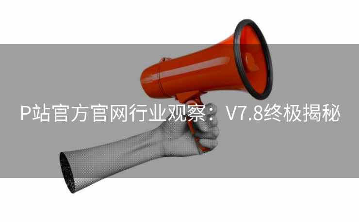 P站官方官网行业观察：V7.8终极揭秘