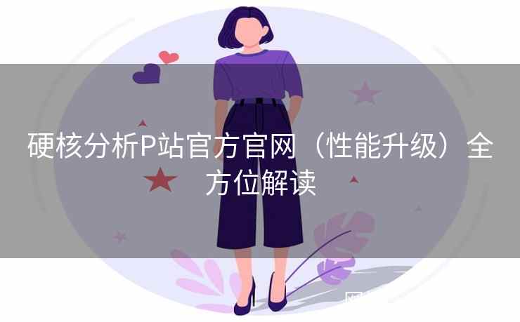 硬核分析P站官方官网（性能升级）全方位解读