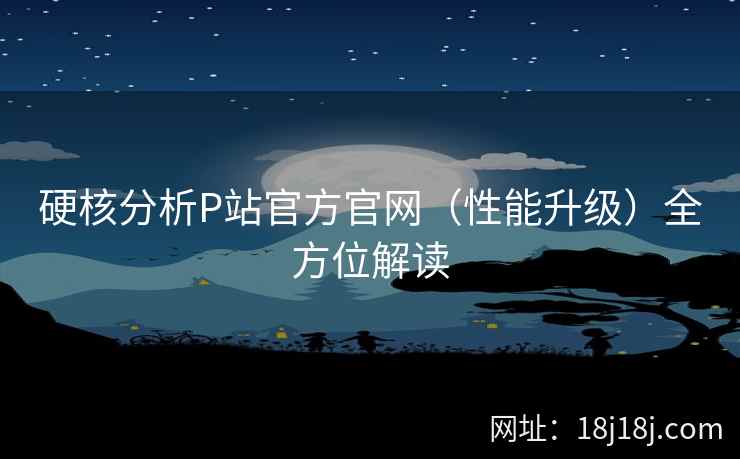 硬核分析P站官方官网（性能升级）全方位解读