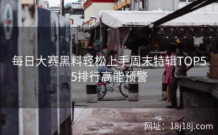 每日大赛黑料轻松上手周末特辑TOP55排行高能预警