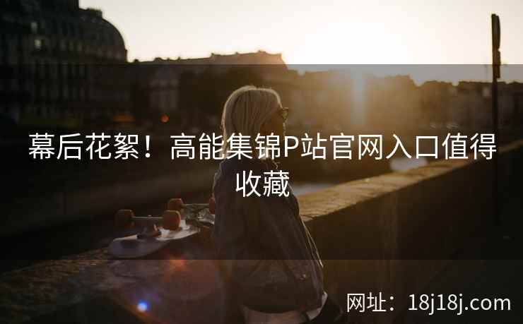 幕后花絮！高能集锦P站官网入口值得收藏