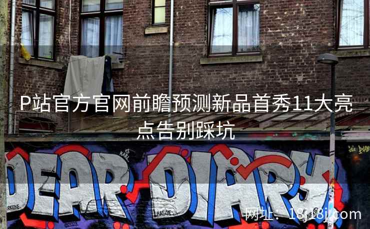 P站官方官网前瞻预测新品首秀11大亮点告别踩坑