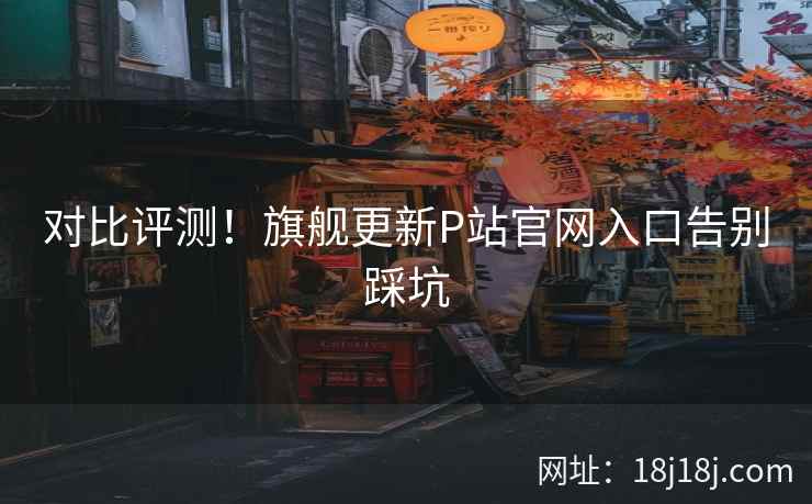 对比评测！旗舰更新P站官网入口告别踩坑
