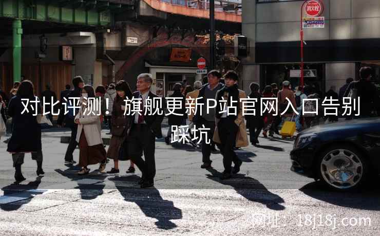对比评测！旗舰更新P站官网入口告别踩坑