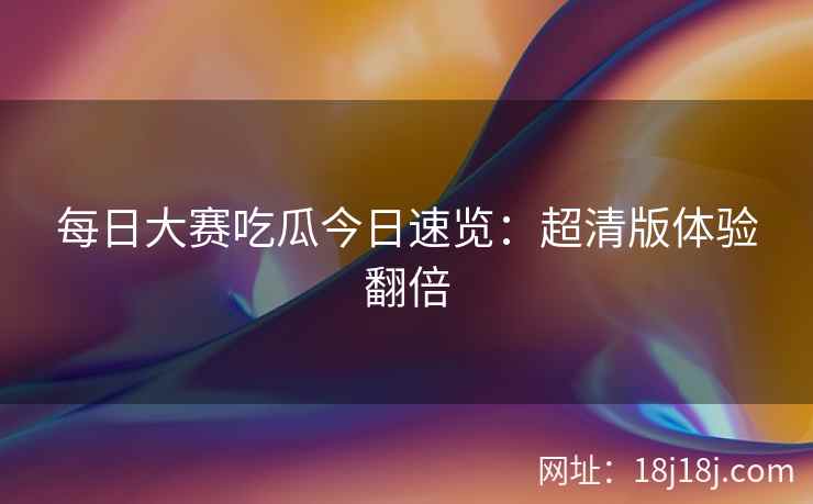 每日大赛吃瓜今日速览：超清版体验翻倍