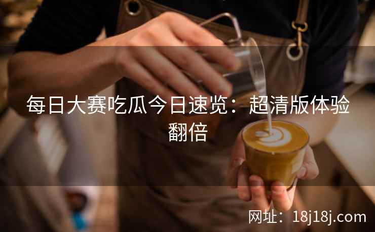每日大赛吃瓜今日速览：超清版体验翻倍
