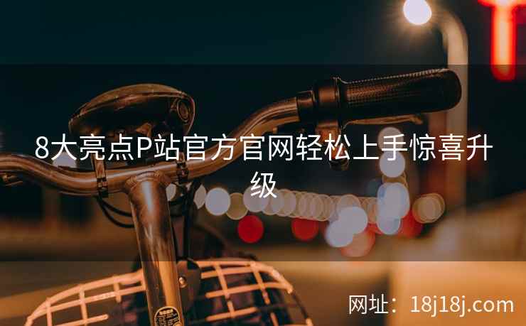 8大亮点P站官方官网轻松上手惊喜升级
